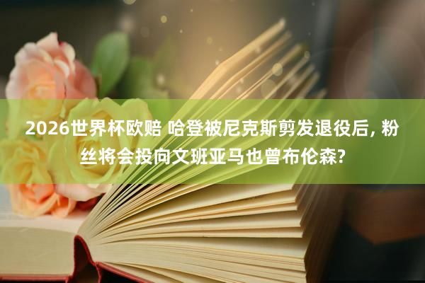 2026世界杯欧赔 哈登被尼克斯剪发退役后， 粉丝将会投向文班亚马也曾布伦森?