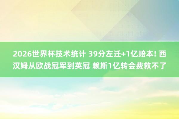 2026世界杯技术统计 39分左迁+1亿赔本! 西汉姆从欧战冠军到英冠 赖斯1亿转会费救不了