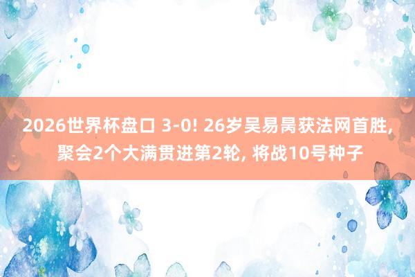 2026世界杯盘口 3-0! 26岁吴易昺获法网首胜， 聚会2个大满贯进第2轮， 将战10号种子