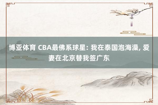 博亚体育 CBA最佛系球星: 我在泰国泡海澡， 爱妻在北京替我签广东