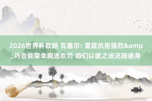 2026世界杯欧赔 瓦塞尔: 雷霆抗拒强烈&巧合能荣幸脱逃吹罚 咱们以彼之谈还施彼身
