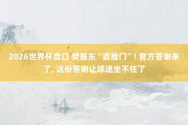 2026世界杯盘口 樊振东“遮脸门”! 官方答谢来了， 这份答谢让球迷坐不住了