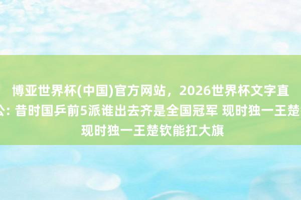 博亚世界杯(中国)官方网站，2026世界杯文字直播 韩莹老公: 昔时国乒前5派谁出去齐是全国冠军 现时独一王楚钦能扛大旗