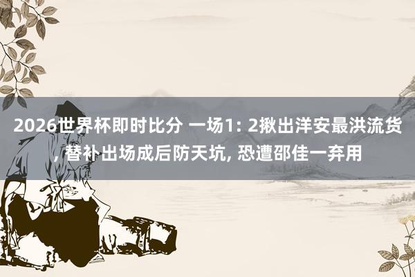 2026世界杯即时比分 一场1: 2揪出洋安最洪流货， 替补出场成后防天坑， 恐遭邵佳一弃用