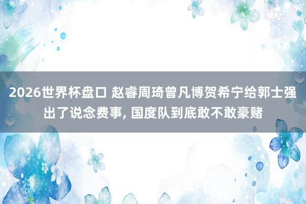 2026世界杯盘口 赵睿周琦曾凡博贺希宁给郭士强出了说念费事， 国度队到底敢不敢豪赌