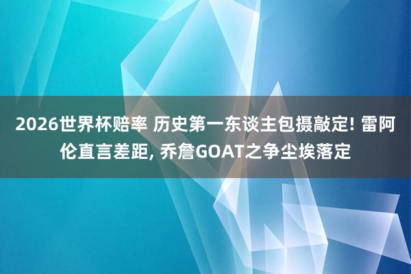 2026世界杯赔率 历史第一东谈主包摄敲定! 雷阿伦直言差距， 乔詹GOAT之争尘埃落定