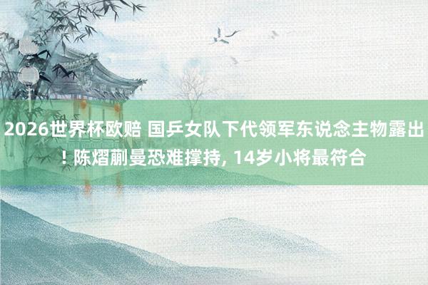 2026世界杯欧赔 国乒女队下代领军东说念主物露出! 陈熠蒯曼恐难撑持， 14岁小将最符合