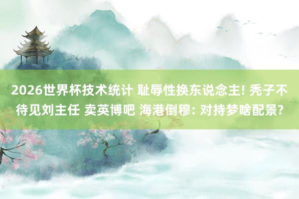 2026世界杯技术统计 耻辱性换东说念主! 秃子不待见刘主任 卖英博吧 海港倒穆: 对持梦啥配景?