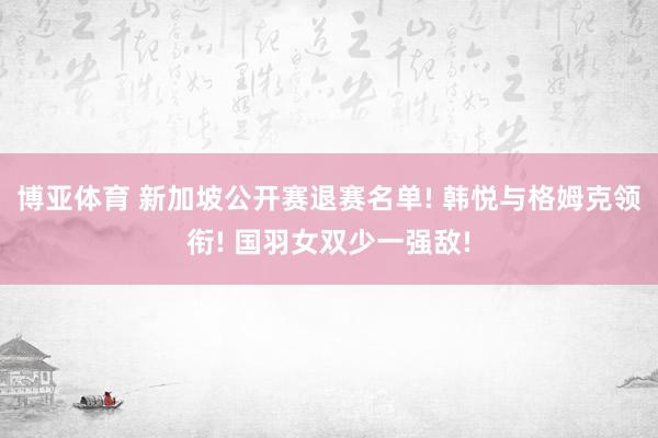 博亚体育 新加坡公开赛退赛名单! 韩悦与格姆克领衔! 国羽女双少一强敌!