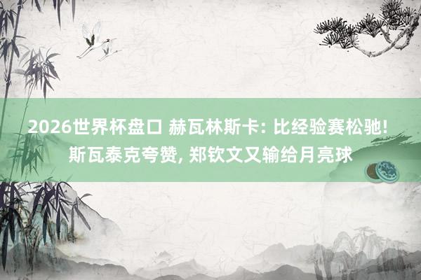 2026世界杯盘口 赫瓦林斯卡: 比经验赛松驰! 斯瓦泰克夸赞， 郑钦文又输给月亮球