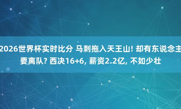 2026世界杯实时比分 马刺拖入天王山! 却有东说念主要离队? 西决16+6， 薪资2.2亿， 不如少壮