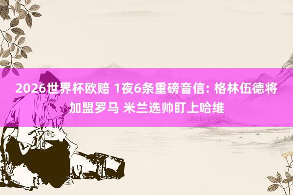 2026世界杯欧赔 1夜6条重磅音信: 格林伍德将加盟罗马 米兰选帅盯上哈维