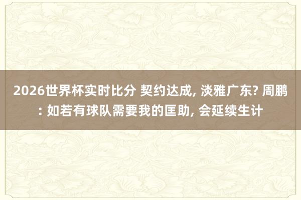 2026世界杯实时比分 契约达成， 淡雅广东? 周鹏: 如若有球队需要我的匡助， 会延续生计