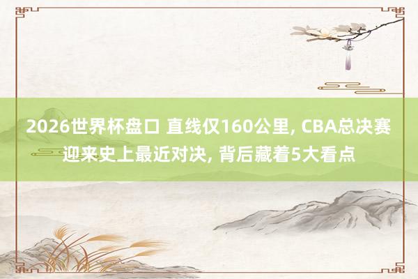 2026世界杯盘口 直线仅160公里， CBA总决赛迎来史上最近对决， 背后藏着5大看点