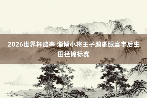 2026世界杯赔率 淄博小将王子鹏耀眼寰宇后生田径锦标赛