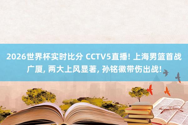 2026世界杯实时比分 CCTV5直播! 上海男篮首战广厦， 两大上风显著， 孙铭徽带伤出战!