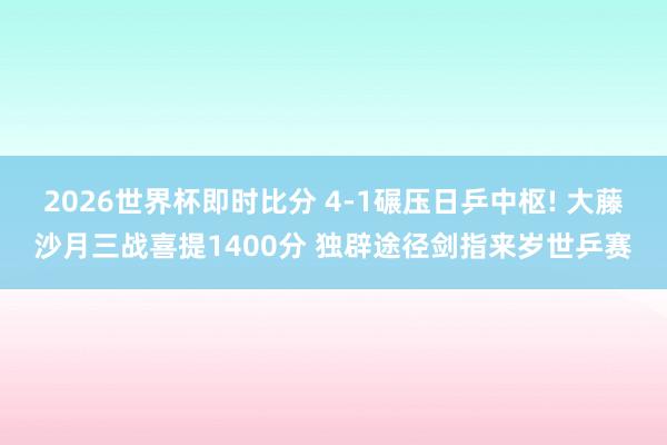 2026世界杯即时比分 4-1碾压日乒中枢! 大藤沙月三战喜提1400分 独辟途径剑指来岁世乒赛