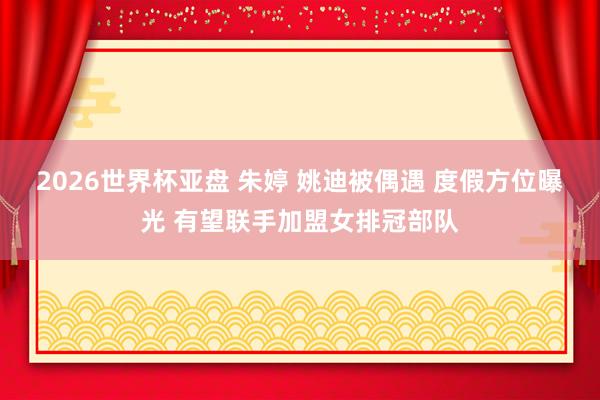 2026世界杯亚盘 朱婷 姚迪被偶遇 度假方位曝光 有望联手加盟女排冠部队
