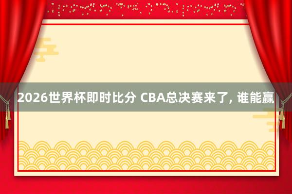 2026世界杯即时比分 CBA总决赛来了， 谁能赢