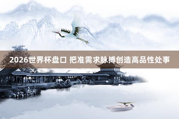 2026世界杯盘口 把准需求脉搏创造高品性处事