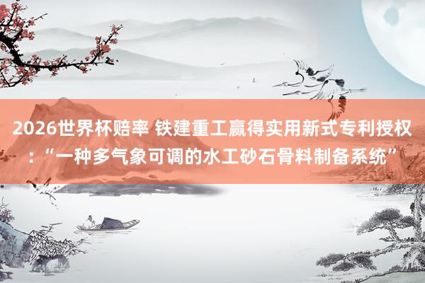 2026世界杯赔率 铁建重工赢得实用新式专利授权: “一种多气象可调的水工砂石骨料制备系统”