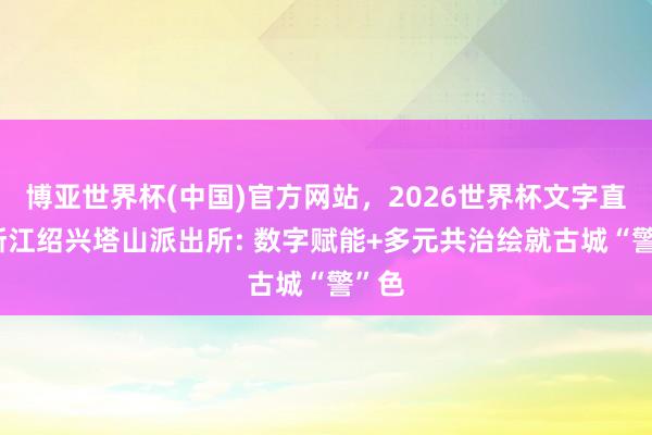 博亚世界杯(中国)官方网站，2026世界杯文字直播 浙江绍兴塔山派出所: 数字赋能+多元共治绘就古城“警”色