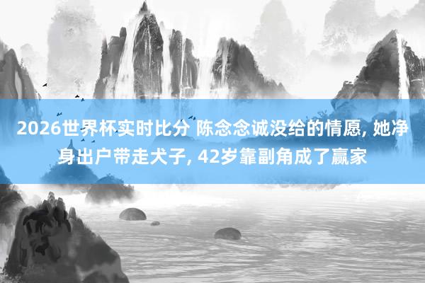 2026世界杯实时比分 陈念念诚没给的情愿， 她净身出户带走犬子， 42岁靠副角成了赢家