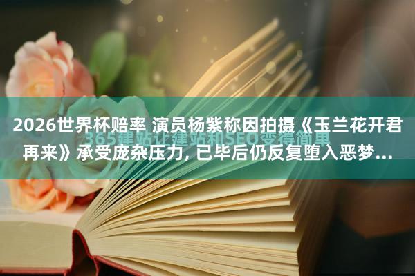 2026世界杯赔率 演员杨紫称因拍摄《玉兰花开君再来》承受庞杂压力， 已毕后仍反复堕入恶梦...