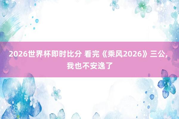 2026世界杯即时比分 看完《乘风2026》三公， 我也不安逸了