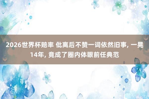 2026世界杯赔率 仳离后不赞一词依然旧事， 一晃14年， 竟成了圈内体眼前任典范