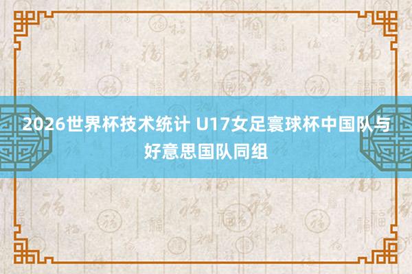 2026世界杯技术统计 U17女足寰球杯中国队与好意思国队同组