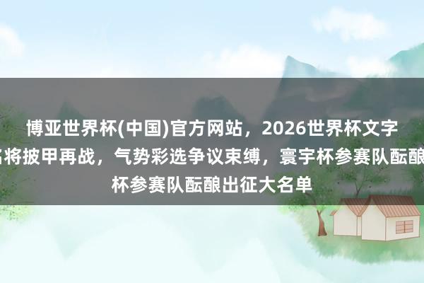 博亚世界杯(中国)官方网站，2026世界杯文字直播 多位名将披甲再战，气势彩选争议束缚，寰宇杯参赛队酝酿出征大名单