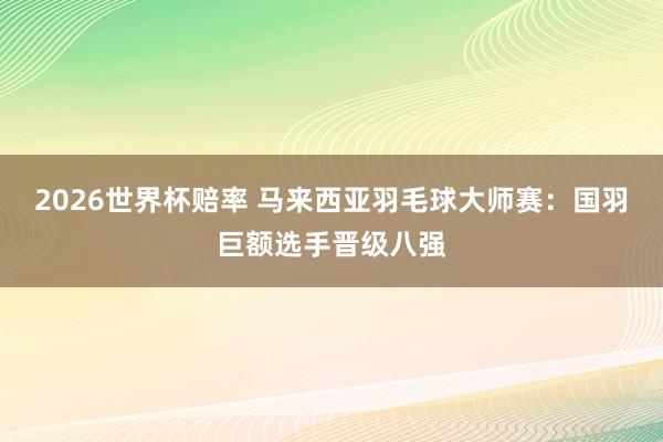 2026世界杯赔率 马来西亚羽毛球大师赛：国羽巨额选手晋级八强