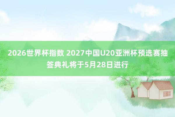 2026世界杯指数 2027中国U20亚洲杯预选赛抽签典礼将于5月28日进行