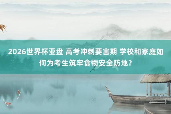 2026世界杯亚盘 高考冲刺要害期 学校和家庭如何为考生筑牢食物安全防地？