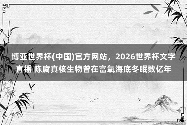 博亚世界杯(中国)官方网站，2026世界杯文字直播 陈腐真核生物曾在富氧海底冬眠数亿年