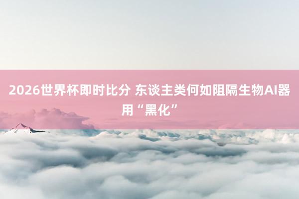 2026世界杯即时比分 东谈主类何如阻隔生物AI器用“黑化”