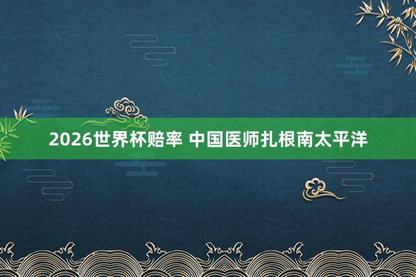 2026世界杯赔率 中国医师扎根南太平洋