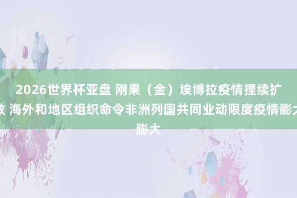 2026世界杯亚盘 刚果（金）埃博拉疫情捏续扩散 海外和地区组织命令非洲列国共同业动限度疫情膨大