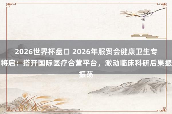 2026世界杯盘口 2026年服贸会健康卫生专题将启：搭开国际医疗合营平台，激动临床科研后果振荡