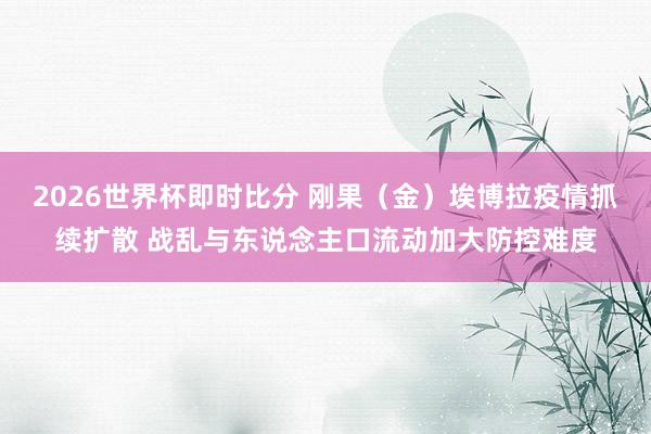 2026世界杯即时比分 刚果（金）埃博拉疫情抓续扩散 战乱与东说念主口流动加大防控难度