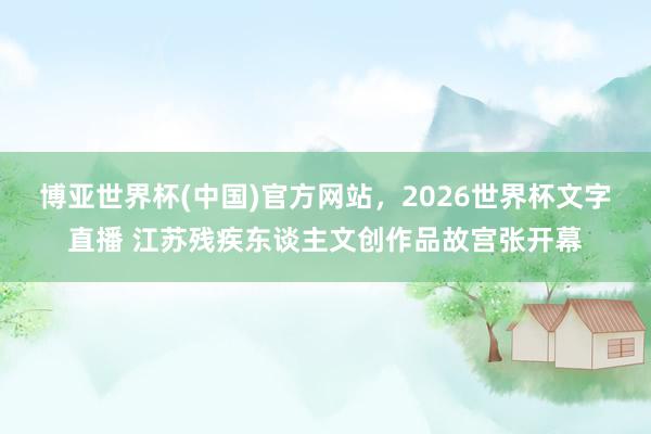 博亚世界杯(中国)官方网站，2026世界杯文字直播 江苏残疾东谈主文创作品故宫张开幕