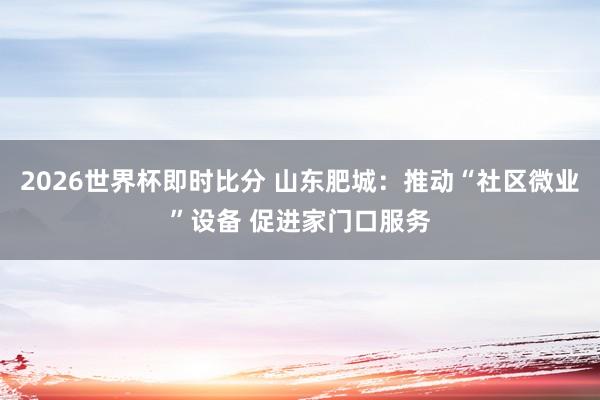 2026世界杯即时比分 山东肥城：推动“社区微业”设备 促进家门口服务