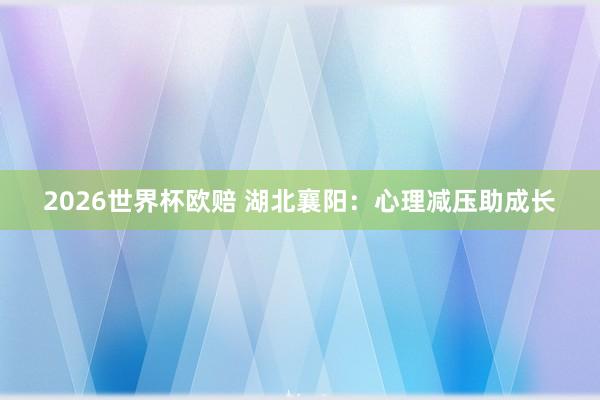 2026世界杯欧赔 湖北襄阳：心理减压助成长