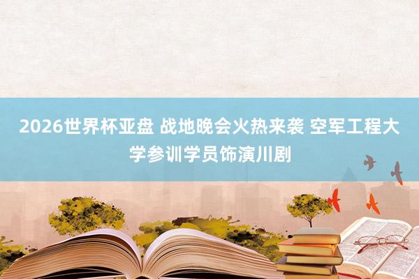 2026世界杯亚盘 战地晚会火热来袭 空军工程大学参训学员饰演川剧