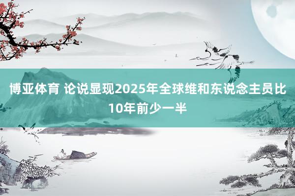 博亚体育 论说显现2025年全球维和东说念主员比10年前少一半