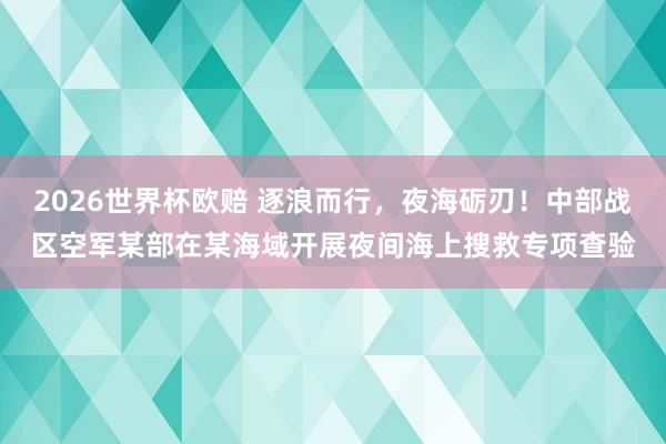 2026世界杯欧赔 逐浪而行，夜海砺刃！中部战区空军某部在某海域开展夜间海上搜救专项查验