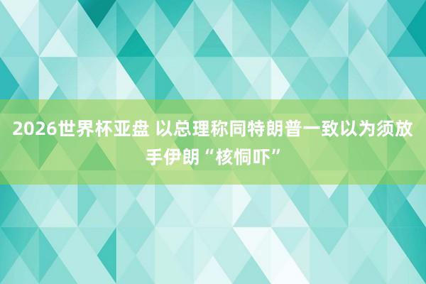 2026世界杯亚盘 以总理称同特朗普一致以为须放手伊朗“核恫吓”