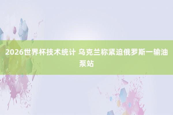 2026世界杯技术统计 乌克兰称紧迫俄罗斯一输油泵站