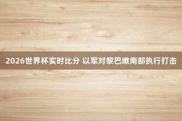2026世界杯实时比分 以军对黎巴嫩南部执行打击